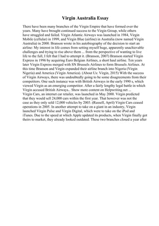 Virgin Australia Essay
There have been many branches of the Virgin Empire that have formed over the
years. Many have brought continued success to the Virgin Group, while others
have struggled and failed. Virgin Atlantic Airways was launched in 1984, Virgin
Mobile (cellular) in 1999, and Virgin Blue (airline) in Australia (now named Virgin
Australia) in 2000. Branson wrote in his autobiography of the decision to start an
airline: My interest in life comes from setting myself huge, apparently unachievable
challenges and trying to rise above them ... from the perspective of wanting to live
life to the full, I felt that I had to attempt it. (Branson, 2007) Branson started Virgin
Express in 1996 by acquiring Euro Belgian Airlines, a short haul airline. Ten years
later Virgin Express merged with SN Brussels Airlines to form Brussels Airlines. At
this time Branson and Virgin expanded their airline branch into Nigeria (Virgin
Nigeria) and America (Virgin America). (About Us: Virgin, 2015) With the success
of Virgin Airways, there was undoubtedly going to be some disagreements from their
competitors. One such instance was with British Airways in the early 1990 s, which
viewed Virgin as an emerging competitor. After a fairly lengthy legal battle in which
Virgin accused British Airways... Show more content on Helpwriting.net ...
Virgin Cars, an internet car retailer, was launched in May 2000. Virgin predicted
that they would sell 24,000 cars within the first year. That however was not the
case as they only sold 12,000 vehicles by 2003. (Russell, April) Virgin Cars ceased
operations in 2005. In another attempt to take on a giant in an industry, Virgin
launched Virgin Pulse and Virgin Digital, which were to take on the iPod and
iTunes. Due to the speed at which Apple updated its products, when Virgin finally got
theirs to market, they already looked outdated. These two branches closed a year after
 
