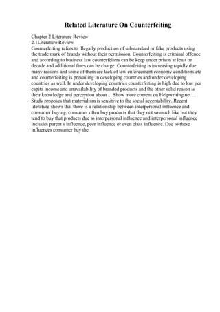 Related Literature On Counterfeiting
Chapter 2 Literature Review
2.1Literature Review
Counterfeiting refers to illegally production of substandard or fake products using
the trade mark of brands without their permission. Counterfeiting is criminal offence
and according to business law counterfeiters can be keep under prison at least on
decade and additional fines can be charge. Counterfeiting is increasing rapidly due
many reasons and some of them are lack of law enforcement economy conditions etc
and counterfeiting is prevailing in developing countries and under developing
countries as well. In under developing countries counterfeiting is high due to low per
capita income and unavailability of branded products and the other solid reason is
their knowledge and perception about ... Show more content on Helpwriting.net ...
Study proposes that materialism is sensitive to the social acceptability. Recent
literature shows that there is a relationship between interpersonal influence and
consumer buying, consumer often buy products that they not so much like but they
tend to buy that products due to interpersonal influence and interpersonal influence
includes parent s influence, peer influence or even class influence. Due to these
influences consumer buy the
 