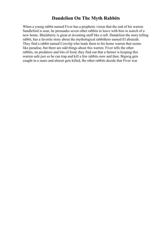 Dandelion On The Myth Rabbits
When a young rabbit named Fiver has a prophetic vision that the end of his warren
Sandleford is near, he persuades seven other rabbits to leave with him in search of a
new home. Blackberry is great at inventing stuff like a raft. Dandelion the story telling
rabbit, has a favorite story about the mythological rabbithero named El ahrairah.
They find a rabbit named Cowslip who leads them to his home warren that seems
like paradise, but there are odd things about this warren. Fiver tells the other
rabbits, no predators and lots of food, they find out that a farmer is keeping this
warren safe just so he can trap and kill a few rabbits now and then. Bigwig gets
caught in a snare and almost gets killed, the other rabbits decide that Fiver was
 