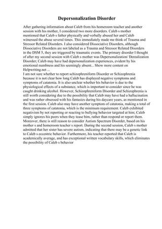 Depersonalization Disorder
After gathering information about Caleb from his homeroom teacher and another
session with his mother, I considered two more disorders. Caleb s mother
mentioned that Caleb s father physically and verbally abused her and Caleb
witnessed the abuse several times. This immediately made me think of Trauma and
Stressor Related Disorders. I also considered Dissociative Disorders, although
Dissociative Disorders are not labeled as a Trauma and Stressor Related Disorders
in the DSM 5, they are triggered by traumatic events. The primary disorder I thought
of after my second session with Caleb s mother was Depersonalization/ Derealization
Disorder; Caleb may have had depersonalization experiences, evident by his
emotional numbness and his seemingly absent... Show more content on
Helpwriting.net ...
I am not sure whether to report schizophreniform Disorder or Schizophrenia
because it is not clear how long Caleb has displayed negative symptoms and
symptoms of catatonia. It is also unclear whether his behavior is due to the
physiological effects of a substance, which is important to consider since he was
caught drinking alcohol. However, Schizophreniform Disorder and Schizophrenia is
still worth considering due to the possibility that Caleb may have had a hallucination
and was rather obsessed with his fantasies during his daycare years, as mentioned in
the first session. Caleb also may have another symptom of catatonia, making a total of
three symptoms of catatonia, which is the minimum requirement. Caleb exhibited
negativism by not reporting or reacting to bullying behavior targeted at him; Caleb
simply ignores his peers when they tease him, rather than respond or report them.
Moreover, there is still reason to consider Autism Spectrum Disorder, based on his
mother s and homeroom teacher s report. During the second session, Caleb s mother
admitted that her sister has severe autism, indicating that there may be a genetic link
to Caleb s eccentric behavior. Furthermore, his teacher reported that Caleb is
academically average, and has exceptional written vocabulary skills, which eliminates
the possibility of Caleb s behavior
 