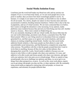 Social Media Isolation Essay
Loneliness just the word itself makes my blood run cold, and my anxiety run
rampant. If you ve ever been truly lonely, as I m sure most people have at one
point or another, then you know how heart wrenchingly painful it can be. As
humans, it is simply in our nature to be sociable, as from birth we rely on others
for all our needs. Yet, slowly, despite our nature we have become more and more
accustomed to isolation, breeding immense loneliness. I believe this is due to the rise
in popularity, and use of virtual societies. We are more connected than ever before,
but it seems as though the alienation is only increasing. In my opinion, media
platforms cause isolation because they prevent you from being your true self. Another
reason is, because... Show more content on Helpwriting.net ...
If we are constantly checking in with our virtual worlds, this leaves little time for
our real world relationships, proclaims Larry Rosen, a journalist from The Wall
Street journal. Often we can t bring ourselves to disconnect from our computer
generated lives, and that causes us to ignore real social situations, and ruin our
chances at creating compelling mutual bonds. Another way that social media
addiction breeds isolation, is that many people use their phone to cope with
uncomfortable social interactions, and find themselves compulsively using them
when anxious. The problem with this is that the people around them don t want to
invite them to anything, because all they do is play on their phones, thus
damaging their social life. Lastly, Social media is addictive because you can
choose to only follow or talk to people who share your opinions. It is easy, and
addictive to be able to pick and choose people who share your interests, and agree
with your opinions, but it also puts you at a disadvantage. When we spend so long
around people who never challenge our opinions and ideas, we never get to see
things from other perspectives, or grow. As well as this, most work places, require
you to get along with people you may not like, or share opinions with. By constantly
using social media as opposed to interacting with real people, we lessen our
experience, and tolerance for people different than
 