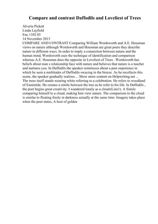 Compare and contrast Daffodils and Loveliest of Trees
Alveria Pickett
Linda Layfield
Enc 1102 03
14 November 2013
COMPARE AND CONTRAST Comparing William Wordsworth and A.E. Housman
views on nature although Wordsworth and Housman are great poets they describe
nature in different ways. In order to imply a connection between nature and the
human mind, Wordsworth uses the technique of identification and comparison
whereas A.E. Housman does the opposite in Loveliest of Trees . Wordsworth has
beliefs about man s relationship face with nature and believes that nature is a teacher
and nurtures you. In Daffodils the speaker reminisces about a past experience in
which he seen a multitudes of Daffodils swaying in the breeze. As he recollects this
scene, the speaker gradually realizes ... Show more content on Helpwriting.net ...
The trees itself stands wearing white referring to a celebration. He refers to woodland
of Eastertide. He creates a simile between the tree as he refer to his life. In Daffodils ,
the poet begins great creativity. I wandered lonely as a cloud (Line1). A Simile
comparing himself to a cloud, making him view nature. The comparison to the cloud
is similar to floating freely in darkness actually at the same time. Imagery takes place
when the poet states, A host of golden
 