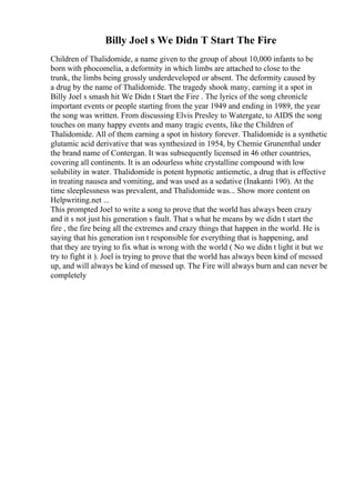 Billy Joel s We Didn T Start The Fire
Children of Thalidomide, a name given to the group of about 10,000 infants to be
born with phocomelia, a deformity in which limbs are attached to close to the
trunk, the limbs being grossly underdeveloped or absent. The deformity caused by
a drug by the name of Thalidomide. The tragedy shook many, earning it a spot in
Billy Joel s smash hit We Didn t Start the Fire . The lyrics of the song chronicle
important events or people starting from the year 1949 and ending in 1989, the year
the song was written. From discussing Elvis Presley to Watergate, to AIDS the song
touches on many happy events and many tragic events, like the Children of
Thalidomide. All of them earning a spot in history forever. Thalidomide is a synthetic
glutamic acid derivative that was synthesized in 1954, by Chemie Grunenthal under
the brand name of Contergan. It was subsequently licensed in 46 other countries,
covering all continents. It is an odourless white crystalline compound with low
solubility in water. Thalidomide is potent hypnotic antiemetic, a drug that is effective
in treating nausea and vomiting, and was used as a sedative (Inakanti 190). At the
time sleeplessness was prevalent, and Thalidomide was... Show more content on
Helpwriting.net ...
This prompted Joel to write a song to prove that the world has always been crazy
and it s not just his generation s fault. That s what he means by we didn t start the
fire , the fire being all the extremes and crazy things that happen in the world. He is
saying that his generation isn t responsible for everything that is happening, and
that they are trying to fix what is wrong with the world ( No we didn t light it but we
try to fight it ). Joel is trying to prove that the world has always been kind of messed
up, and will always be kind of messed up. The Fire will always burn and can never be
completely
 