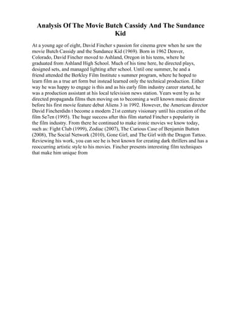 Analysis Of The Movie Butch Cassidy And The Sundance
Kid
At a young age of eight, David Fincher s passion for cinema grew when he saw the
movie Butch Cassidy and the Sundance Kid (1969). Born in 1962 Denver,
Colorado, David Fincher moved to Ashland, Oregon in his teens, where he
graduated from Ashland High School. Much of his time here, he directed plays,
designed sets, and managed lighting after school. Until one summer, he and a
friend attended the Berkley Film Institute s summer program, where he hoped to
learn film as a true art form but instead learned only the technical production. Either
way he was happy to engage is this and as his early film industry career started, he
was a production assistant at his local television news station. Years went by as he
directed propaganda films then moving on to becoming a well known music director
before his first movie feature debut Aliens 3 in 1992. However, the American director
David Fincherdidn t become a modern 21st century visionary until his creation of the
film Se7en (1995). The huge success after this film started Fincher s popularity in
the film industry. From there he continued to make ironic movies we know today,
such as: Fight Club (1999), Zodiac (2007), The Curious Case of Benjamin Button
(2008), The Social Network (2010), Gone Girl, and The Girl with the Dragon Tattoo.
Reviewing his work, you can see he is best known for creating dark thrillers and has a
reoccurring artistic style to his movies. Fincher presents interesting film techniques
that make him unique from
 