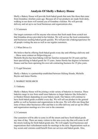 Analysis Of Shelly s Bakery House
Shelly s Bakery House will provide fresh baked goods that taste like those that came
from Grandma s kitchen years ago. Because all of our products are made fresh daily,
walking in our doors will remind you of Grandma s kitchen. We will provide
delivery and set up to our local businesses and organizations also.
1.2 Customers
Our target customers will be anyone who misses that fresh made from scratch test
that Grandma always provided in her kitchen. We will service the local communities
and businesses needing baked goods quickly. We will provide a bakingexperience for
all people visiting the area as well as our regular customers.
1.3 What Drives Us
We believe that by offering fresh baked goods every day and offering a delivery and
... Show more content on Helpwriting.net ...
Michelle Boyles has been baking with her families restaurant for 20 years and has
been specializing in baked goods for 15 years. James Hawks has degrees in business
finance and has been operating his own sub contracting business for 25 plus years.
2.3 Legal Structure
Shelly s Bakery is a partnership established between lifelong friends, Michelle
Boyles and James Hawks.
3. MARKET RESEARCH
3.1 Industry
Shelly s Bakery House will be joining a wide variety of bakeries in America. These
bakeries range in size from small store bakeries to larger bakeries like Schwebel s
or Dunkin Donuts depending on your bakery needs. Our bakery will continue to
have fresh baked goods available every day. We will sell our product to the general
public as well as business and organizations in the area. We will offer one thing that
none of these other businesses offer and that is to offer delivery and set up for office
and organization meetings at a low cost to the consumer.
3.2 Customers
Our customers will be able to come in off the streets and have fresh baked goods
any time of day. There are many visitors to this area every day that will come in off
the streets looking for fresh baked goods also. We will supply local businesses and
organizations their refreshment needs for meetings in the area. Organizations such as
boy scouts and veterans could benefit from our services and baked goods. Also,
 
