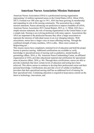 American Nurses Association Mission Statement
American Nurses Association (ANA) is a professional nursing organization
representing 3.6 million registered nurses in the United States (ANA, About ANA,
2017). Formed over 100 years ago in 1911, ANA has been growing its membership
and expanding its role in the nursing community. The association has a simple
mission statement, Nurses advancing our profession to improve healthfor all (ANA,
American Nurses Association 2015 Annual Report, 2015, p. 1). While ANA has a
simple mission statement, the role of nursing organizations in the United States is not
a simple task. Nursing is an evolving profession with many aspects. Associations like
ANA are important to the profession because they allow a larger association to
represent the interests of individual nurses in an ever changing industry. With
associations, nurses have a larger voice in issues affecting nursing. Through the
combined strength of many members, ANA is able... Show more content on
Helpwriting.net ...
This insures nurses have completed a minimal level of education and hold the proper
license to practice nursing. Additional certifications are available to verify
knowledge in specialized areas of nursing such as pediatrics, mental health, or
gerontology (Blais, 2016, p. 50). American Nurse Credentialing Center, an affiliated
organization of ANA, provides educational material and certification for specialized
areas of practice (Blais, 2016, p. 48). Through these certifications, nurses are able to
provide credentials that show certain levels of education and testing have been
achieved. This allows nurses to continue to develop their professional career and their
personal knowledge. Certifications also provide a level of validity to healthcare
providers that their specialized nursing staff has an additional level of training for
their specialized roles. Continuing education is required to keep nurses current on the
latest in technology, innovations, and
 