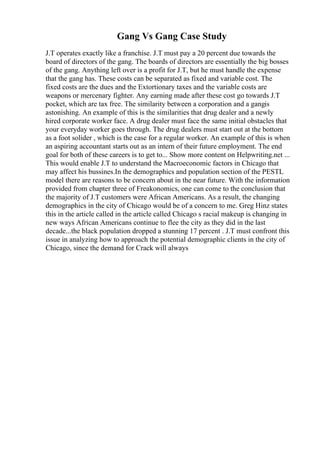 Gang Vs Gang Case Study
J.T operates exactly like a franchise. J.T must pay a 20 percent due towards the
board of directors of the gang. The boards of directors are essentially the big bosses
of the gang. Anything left over is a profit for J.T, but he must handle the expense
that the gang has. These costs can be separated as fixed and variable cost. The
fixed costs are the dues and the Extortionary taxes and the variable costs are
weapons or mercenary fighter. Any earning made after these cost go towards J.T
pocket, which are tax free. The similarity between a corporation and a gangis
astonishing. An example of this is the similarities that drug dealer and a newly
hired corporate worker face. A drug dealer must face the same initial obstacles that
your everyday worker goes through. The drug dealers must start out at the bottom
as a foot solider , which is the case for a regular worker. An example of this is when
an aspiring accountant starts out as an intern of their future employment. The end
goal for both of these careers is to get to... Show more content on Helpwriting.net ...
This would enable J.T to understand the Macroeconomic factors in Chicago that
may affect his bussines.In the demographics and population section of the PESTL
model there are reasons to be concern about in the near future. With the information
provided from chapter three of Freakonomics, one can come to the conclusion that
the majority of J.T customers were African Americans. As a result, the changing
demographics in the city of Chicago would be of a concern to me. Greg Hinz states
this in the article called in the article called Chicago s racial makeup is changing in
new ways African Americans continue to flee the city as they did in the last
decade...the black population dropped a stunning 17 percent . J.T must confront this
issue in analyzing how to approach the potential demographic clients in the city of
Chicago, since the demand for Crack will always
 