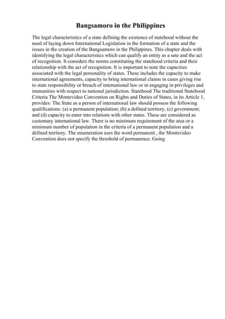 Bangsamoro in the Philippines
The legal characteristics of a state defining the existence of statehood without the
need of laying down International Legislation in the formation of a state and the
issues in the creation of the Bangsamoro in the Philippines. This chapter deals with
identifying the legal characteristics which can qualify an entity as a sate and the act
of recognition. It considers the norms constituting the statehood criteria and their
relationship with the act of recognition. It is important to note the capacities
associated with the legal personality of states. These includes the capacity to make
international agreements, capacity to bring international claims in cases giving rise
to state responsibility or breach of international law or in engaging in privileges and
immunities with respect to national jurisdiction. Statehood The traditional Statehood
Criteria The Montevideo Convention on Rights and Duties of States, in its Article 1,
provides: The State as a person of international law should possess the following
qualifications: (a) a permanent population; (b) a defined territory, (c) government;
and (d) capacity to enter into relations with other states. These are considered as
customary international law. There is no minimum requirement of the area or a
minimum number of population in the criteria of a permanent population and a
defined territory. The enumeration uses the word permanent , the Montevideo
Convention does not specify the threshold of permanence. Going
 