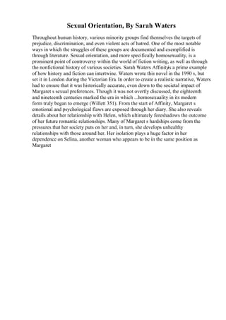 Sexual Orientation, By Sarah Waters
Throughout human history, various minority groups find themselves the targets of
prejudice, discrimination, and even violent acts of hatred. One of the most notable
ways in which the struggles of these groups are documented and exemplified is
through literature. Sexual orientation, and more specifically homosexuality, is a
prominent point of controversy within the world of fiction writing, as well as through
the nonfictional history of various societies. Sarah Waters Affinityis a prime example
of how history and fiction can intertwine. Waters wrote this novel in the 1990 s, but
set it in London during the Victorian Era. In order to create a realistic narrative, Waters
had to ensure that it was historically accurate, even down to the societal impact of
Margaret s sexual preferences. Though it was not overtly discussed, the eighteenth
and nineteenth centuries marked the era in which ...homosexuality in its modern
form truly began to emerge (Willett 351). From the start of Affinity, Margaret s
emotional and psychological flaws are exposed through her diary. She also reveals
details about her relationship with Helen, which ultimately foreshadows the outcome
of her future romantic relationships. Many of Margaret s hardships come from the
pressures that her society puts on her and, in turn, she develops unhealthy
relationships with those around her. Her isolation plays a huge factor in her
dependence on Selina, another woman who appears to be in the same position as
Margaret
 