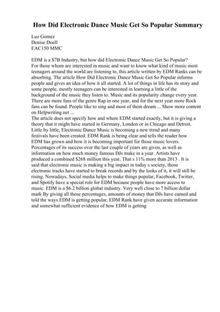 How Did Electronic Dance Music Get So Popular Summary
Luz Gomez
Denise Doell
EAC150 MMC
EDM is a $7B Industry, but how did Electronic Dance Music Get So Popular?
For those whom are interested in music and want to know what kind of music most
teenagers around the world are listening to, this article written by EDM Ranks can be
absorbing. The article How Did Electronic Dance Music Get So Popular informs
people and gives an idea of how it all started. A lot of things in life has its story and
some people, mostly teenagers can be interested in learning a little of the
background of the music they listen to. Music and its popularity change every year.
There are more fans of the genre Rap in one year, and for the next year more Rock
fans can be found. People like to sing and most of them dream ... Show more content
on Helpwriting.net ...
The article does not specify how and where EDM started exactly, but it is giving a
theory that it might have started in Germany, London or in Chicago and Detroit.
Little by little, Electronic Dance Music is becoming a new trend and many
festivals have been created. EDM Rank is being clear and tells the reader how
EDM has grown and how it is becoming important for those music lovers.
Percentages of its success over the last couple of years are given, as well as
information on how much money famous DJs make in a year. Artists have
produced a combined $268 million this year, That s 11% more than 2013 . It is
said that electronic music is making a big impact in today s society, those
electronic tracks have started to break records and by the looks of it, it will still be
rising. Nowadays, Social media helps to make things popular, Facebook, Twitter,
and Spotify have a special role for EDM because people have more access to
music. EDM is a $6.2 billion global industry. Very well close to 7 billion dollar
mark By giving all those percentages, amounts of money that DJs have earned and
told the ways EDM is getting popular, EDM Rank have given accurate information
and somewhat sufficient evidence of how EDM is getting
 