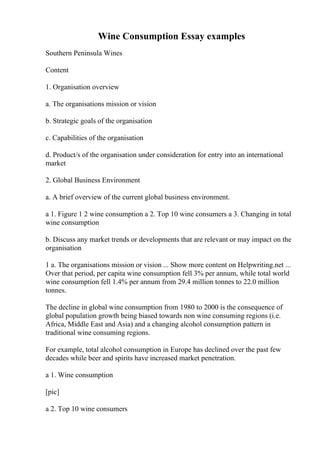 Wine Consumption Essay examples
Southern Peninsula Wines
Content
1. Organisation overview
a. The organisations mission or vision
b. Strategic goals of the organisation
c. Capabilities of the organisation
d. Product/s of the organisation under consideration for entry into an international
market
2. Global Business Environment
a. A brief overview of the current global business environment.
a 1. Figure 1 2 wine consumption a 2. Top 10 wine consumers a 3. Changing in total
wine consumption
b. Discuss any market trends or developments that are relevant or may impact on the
organisation
1 a. The organisations mission or vision ... Show more content on Helpwriting.net ...
Over that period, per capita wine consumption fell 3% per annum, while total world
wine consumption fell 1.4% per annum from 29.4 million tonnes to 22.0 million
tonnes.
The decline in global wine consumption from 1980 to 2000 is the consequence of
global population growth being biased towards non wine consuming regions (i.e.
Africa, Middle East and Asia) and a changing alcohol consumption pattern in
traditional wine consuming regions.
For example, total alcohol consumption in Europe has declined over the past few
decades while beer and spirits have increased market penetration.
a 1. Wine consumption
[pic]
a 2. Top 10 wine consumers
 