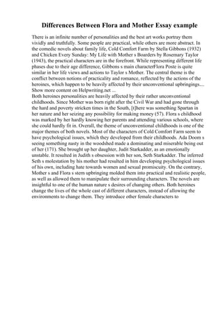 Differences Between Flora and Mother Essay example
There is an infinite number of personalities and the best art works portray them
vividly and truthfully. Some people are practical, while others are more abstract. In
the comedic novels about family life, Cold Comfort Farm by Stella Gibbons (1932)
and Chicken Every Sunday: My Life with Mother s Boarders by Rosemary Taylor
(1943), the practical characters are in the forefront. While representing different life
phases due to their age difference, Gibbons s main characterFlora Poste is quite
similar in her life views and actions to Taylor s Mother. The central theme is the
conflict between notions of practicality and romance, reflected by the actions of the
heroines, which happen to be heavily affected by their unconventional upbringings....
Show more content on Helpwriting.net ...
Both heroines personalities are heavily affected by their rather unconventional
childhoods. Since Mother was born right after the Civil War and had gone through
the hard and poverty stricken times in the South, [t]here was something Spartan in
her nature and her seizing any possibility for making money (57). Flora s childhood
was marked by her hardly knowing her parents and attending various schools, where
she could hardly fit in. Overall, the theme of unconventional childhoods is one of the
major themes of both novels. Most of the characters of Cold Comfort Farm seem to
have psychological issues, which they developed from their childhoods. Ada Doom s
seeing something nasty in the woodshed made a dominating and miserable being out
of her (171). She brought up her daughter, Judit Starkadder, as an emotionally
unstable. It resulted in Judith s obsession with her son, Seth Starkadder. The inferred
Seth s molestation by his mother had resulted in him developing psychological issues
of his own, including hate towards women and sexual promiscuity. On the contrary,
Mother s and Flora s stern upbringing molded them into practical and realistic people,
as well as allowed them to manipulate their surrounding characters. The novels are
insightful to one of the human nature s desires of changing others. Both heroines
change the lives of the whole cast of different characters, instead of allowing the
environments to change them. They introduce other female characters to
 