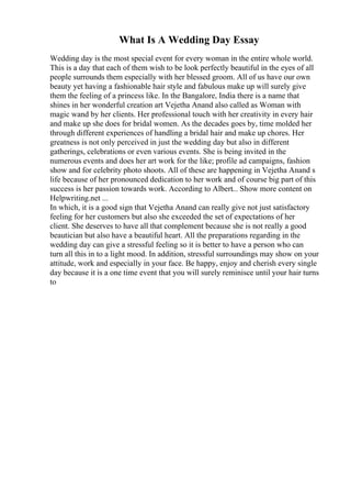What Is A Wedding Day Essay
Wedding day is the most special event for every woman in the entire whole world.
This is a day that each of them wish to be look perfectly beautiful in the eyes of all
people surrounds them especially with her blessed groom. All of us have our own
beauty yet having a fashionable hair style and fabulous make up will surely give
them the feeling of a princess like. In the Bangalore, India there is a name that
shines in her wonderful creation art Vejetha Anand also called as Woman with
magic wand by her clients. Her professional touch with her creativity in every hair
and make up she does for bridal women. As the decades goes by, time molded her
through different experiences of handling a bridal hair and make up chores. Her
greatness is not only perceived in just the wedding day but also in different
gatherings, celebrations or even various events. She is being invited in the
numerous events and does her art work for the like; profile ad campaigns, fashion
show and for celebrity photo shoots. All of these are happening in Vejetha Anand s
life because of her pronounced dedication to her work and of course big part of this
success is her passion towards work. According to Albert... Show more content on
Helpwriting.net ...
In which, it is a good sign that Vejetha Anand can really give not just satisfactory
feeling for her customers but also she exceeded the set of expectations of her
client. She deserves to have all that complement because she is not really a good
beautician but also have a beautiful heart. All the preparations regarding in the
wedding day can give a stressful feeling so it is better to have a person who can
turn all this in to a light mood. In addition, stressful surroundings may show on your
attitude, work and especially in your face. Be happy, enjoy and cherish every single
day because it is a one time event that you will surely reminisce until your hair turns
to
 
