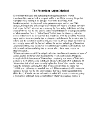 The Potassium-Argon Method
Evolutionary biologists and archaeologists in recent years have forever
transformed the way we look at our past, and have shed light on many things that
were previously waiting in the dark just ready to be discovered. With
breakthroughs in technology such as the potassium argon method, and DNA
analysis, biologists and archaeologists have found new ways to look back on where
it all began. In 1967, scientists we re roaming the Omo Valley in Ethiopia and they
discovered what was the first known, and documented member of our species in that
of what was called Omo 1. (Video Sheet) Thrilled about the discovery, scientists
needed to know how old the skeleton they found was. With the use of the Potassium
argon method, they were easily able to pinpoint exactly how old the skeleton was. As
it turns out, the skeleton at hand was 195,000 years old. (Video Sheet) Scientists we
re extremely please with the find and without the use and technology of Potassium
Argon method they may have never been able to figure out the exact timeframe that
this person lived thus not being able to capture a lot... Show more content on
Helpwriting.net ...
With the advancement of DNA analysis, scientists have been able to uncover some of
earth s greatest mysteries when it comes to the evolution of humans. One prime
example of this is in the case of discovering a completely new strand of DNA as it
pertains to the Y chromosome called A00. This new strand of DNA had around 40
50 mutations in it which was extremely higher than that of other strands. Not only
we re the mutations alarming, but when it was discovered that the strand was
338,000 years old everyone was shell shocked. This was extremely older than what
scientists thought was the first known species that we as people descended from.
(Film Sheet) With discoveries such as the strand of A00 people on earth are getting
a much closer and much more accurate idea of where we descended from as a
 