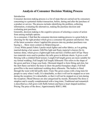 Analysis of Consumer Decision Making Process
Introduction
Consumer decision making process is a list of steps that are carried out by consumers
concerning to a potential market transaction, before, during and after the purchase of
a product or service. The process includes identifying the problem, collecting
information, evaluating the alternatives, making the purchase decision and
evaluating post purchase.
Generally, decision making is the cognitive process of selecting a course of action
from among multiple options.
As a consumer, I find that the consumer decision making process is a great help in
choosing for the right product which gives a consumer the greatest satisfaction. One
of the latest scenarios where I applied this process into my product purchases was
buying a ... Show more content on Helpwriting.net ...
| Ivory| White pastel| Fabric I prefer much lighter and softer fabrics, as I m getting
married during a hot season.| SilkThis light and floaty material is known for its
lustrous shine, which gives a lightweight look and feel.| Chiffon and CrГЄpe These
two materials were used to produce the tulle gown in delicate sheets. It gives a soft
flowing with a crinkled floral texture.| Length Full length gowns are more suitable for
my formal wedding.| Full length| Full length| Silhouette This refers to the shape of
the gown and how it hugs your body.| Mermaid shapeIt is form fitting and slim, but
the skirt flares out below the knee to show the perfect hourglass shape.| Full ball
gownThis is the most traditional wedding dress silhouette. The bodice is fitted
through the waist with full puffy skirt.| Train The gown comes with a long train for
people to carry when I walk.| It is detachable, so that it will not be stepped on or torn
during the reception.| It is detachable, so that it will not be stepped on or torn during
the reception.| Mood Dresses are also categorized by moods.| RomanticThe dress is
strapless and is usually complemented with a long train.| Traditional and romanticIt
is described as a full gown with fluffy bottom and bares a heart shaped neckline.|
Pricing The price of the dress.| Approximately RM13, 000|
 