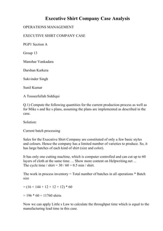 Executive Shirt Company Case Analysis
OPERATIONS MANAGEMENT
EXECUTIVE SHIRT COMPANY CASE
PGP1 Section A
Group 13
Manohar Vankadara
Darshan Karkera
Sukvinder Singh
Sunil Kumar
A Touseefullah Siddiqui
Q.1) Compute the following quantities for the current production process as well as
for Mike s and Ike s plans, assuming the plans are implemented as described in the
case.
Solution:
Current batch processing
Sales for the Executive Shirt Company are constituted of only a few basic styles
and colours. Hence the company has a limited number of varieties to produce. So, it
has large batches of each kind of shirt (size and color).
It has only one cutting machine, which is computer controlled and can cut up to 60
layers of cloth at the same time. ... Show more content on Helpwriting.net ...
The cycle time / shirt = 30 / 60 = 0.5 min / shirt.
The work in process inventory = Total number of batches in all operations * Batch
size
= (16 + 144 + 12 + 12 + 12) * 60
= 196 * 60 = 11760 shirts
Now we can apply Little s Law to calculate the throughput time which is equal to the
manufacturing lead time in this case.
 