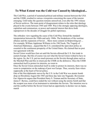 To What Extent was the Cold war Caused by Ideological...
The Cold War, a period of sustained political and military tension between the USA
and the USSR, resulted in various viewpoints concerning the cause of the tension
emerging. Until today the question remains unresolved, even after the 1991 release
of Soviet archives. The main point of disagreement relates to the roles that ideology
played in the events between 1945 and 1949. Was it the strongly opposing ideologies,
capitalism and communism, or power and material interest that drove both
superpowers to the decades of struggle for global supremacy.
The orthodox view regarding the cause of the Cold War, formed the standard
interpretation between the 1940s and early 1960s. The breakdown of the wartime
alliance and the expansion of Soviet ... Show more content on Helpwriting.net ...
For example, William Appleman Williams in his 1962 book, The Tragedy of
American Diplomacy , argued that the U.S. considered the open door policy as
essential to the continuous prosperity of the United States. He claimed that no post
war agreement with the
Soviet Union would have ben set until the Soviets allowed the U.S. free trade in
eastern Europe. But this of course was not what the Soviet Union wished to have in
the region. So, the U.S. put too much pressure on the Soviets through plans such as
the Marshall Plan and this in return put the USSR on the defensive. Once the USSR
entrenched itself to protect its interests, no room to
Once the Soviet Union entrenched itself in order to protect its interests, there was no
room to compromise on the makeup of post war Europe. Thus, security fears where
supposedly at the heart of Soviet policy.
One of the first diplomatic moves by the U.S. in the Cold War was atomic bomb
drop on Hiroshima August 6th 1945 and three day later one Nagasaki. Revisionist
Gar Alperovitz argues that President Harry S. Truman and his Secretary of State,
James F. Byrnes, could have ended the war without using the atomic bomb and that
the weapon was more of an instrument to intimidate the Soviets. The intention was to
end the conflict before the Soviet Union had an opportunity to declare war on Japan,
march
 