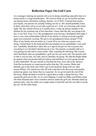 Reflection Paper On Golf Carts
As a teenager, hearing our parents tell us no to doing something enjoyable due to it
being unsafe is a huge heartbreaker . We seem to think we are invincible and that
our parents know absolutely nothing. January 1st of 2015, I learned that maybe,
just maybe, our parents are actually looking out for us. We should probably listen
to them when they tell us to not ride a golf cart at 1 A.M. on a freezing cold winter
night. My day started off just as it usually does, I wake up and go straight to the
kitchen for my morning cup of hot chocolate. I knew that this day was going to be
fun, it was New Year s eve. My grandparents were having a familyparty that night. I
have a very close relationship with all of my family so seeing everyone together
again was extremely exciting. We got to my grandparents house around 7 P.M.
Most of my family arrived earlier so, I went off to see what my cousins were
doing. I found them in the backyard driving rampant on my grandfather s new golf
cart. I probably should have taken this as a sign to not get on, but everyone else
was doing it so I decided I should just do it too. Our parents eventually told us it
was getting too late and to come inside. After watching the ball drop, My cousins
and I decided to take my grandfather s golf cart for one more ride. Our parents told
us that it was too late, too cold, and we shouldn t be going. We had the bright ideato
go against what our parents had just told us and told them we were going outside
to play basketball. We got outside to find that the keys were still in the ignition
from the excitement we experienced earlier that day. My cousins, Blake and
Hannah, got in the front seat while I got in the backseat along with my other
cousin Hillary. We started our ride off with a trip down the driveway and quickly
picked up speed, way faster than we expected. As we got towards the end of the
driveway, Blake decided it would be a good idea to make a sharp left turn. This
caused the golf cart to flip. As we were flipping, I could see Blake and Hillary jump
off while Hannah and I were somehow thrown under the golf cart. Hannah ended up
getting lucky, only her ankle was caught under a metal bar and she was able to easily
get out. On the other hand,
 
