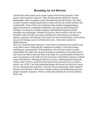 Becoming An Art Director
Art directors create nearly every creative aspect of television programs, video
games, motion pictures, and more. They develop specific details for creating
photographs, audio, or graphics used in broadcasting and advertising. Also, they
oversee everyone working around them to make sure the job is done correctly and
exceptionally. Some of their most important tasks include managing budgets,
approving materials, completing storyboards, and selecting and training staff
members. Art directors use both computers and handheld materials to build
incredible sets and designs. Without art directors, there would be very few of the
beautiful works of media seen today (Art Directors). Becoming an art director
requires experience and training in the field of art and communication; I will achieve
my goal of starting a career in art direction in ten... Show more content on
Helpwriting.net ...
This way I could develop experience in the field of art direction that could be used
in my future career. Following the completion of college, I will want to begin
searching for a potential job. At the beginning, I do not want to take too much
responsibility but rather ease myself into being an art director; on the other hand, I
also want to be able to learn the skills of the trade. It is recommended to obtain five
years of experience in the field of art for television or film before starting an official
career (Noronha 64). Although art direction may be a challenging and taxing job,
I believe that I will be a good fit for this career choice because I have a creative,
artistic view of life. I am often pondering designs and layouts for television shows,
movies, advertisements, and more. I also have the communicative skills needed to
become an art director; I find it easy to begin working and collaborating with new
groups of people on projects. This is a career that perfectly fits all of my abilities,
skills, and
 
