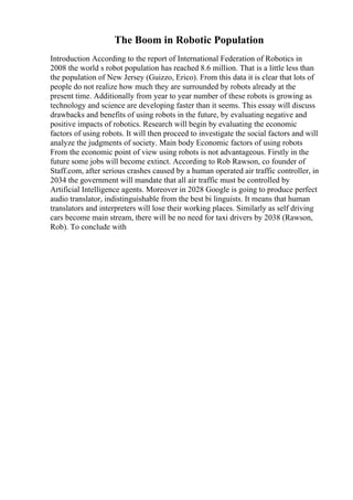 The Boom in Robotic Population
Introduction According to the report of International Federation of Robotics in
2008 the world s robot population has reached 8.6 million. That is a little less than
the population of New Jersey (Guizzo, Erico). From this data it is clear that lots of
people do not realize how much they are surrounded by robots already at the
present time. Additionally from year to year number of these robots is growing as
technology and science are developing faster than it seems. This essay will discuss
drawbacks and benefits of using robots in the future, by evaluating negative and
positive impacts of robotics. Research will begin by evaluating the economic
factors of using robots. It will then proceed to investigate the social factors and will
analyze the judgments of society. Main body Economic factors of using robots
From the economic point of view using robots is not advantageous. Firstly in the
future some jobs will become extinct. According to Rob Rawson, co founder of
Staff.com, after serious crashes caused by a human operated air traffic controller, in
2034 the government will mandate that all air traffic must be controlled by
Artificial Intelligence agents. Moreover in 2028 Google is going to produce perfect
audio translator, indistinguishable from the best bi linguists. It means that human
translators and interpreters will lose their working places. Similarly as self driving
cars become main stream, there will be no need for taxi drivers by 2038 (Rawson,
Rob). To conclude with
 