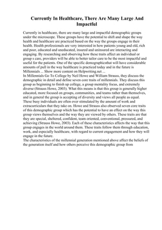 Currently In Healthcare, There Are Many Large And
Impactful
Currently in healthcare, there are many large and impactful demographic groups
under the microscope. These groups have the potential to shift and shape the way
health and healthcare are practiced based on the way the groups engage in their
health. Health professionals are very interested in how patients young and old, rich
and poor, educated and uneducated, insured and uninsured are interacting and
engaging. By researching and observing how these traits affect an individual or
group s care, providers will be able to better tailor care to be the most impactful and
useful for the patients. One of the specific demographicsthat will have considerable
amounts of pull in the way healthcare is practiced today and in the future is
Millennials ... Show more content on Helpwriting.net ...
In Millennials Go To College by Neil Howe and William Strauss, they discuss the
demographic in detail and define seven core traits of millennials. They discuss this
group as beginning to finish up college, a group mentality focus, and extremely
diverse (Strauss Howe, 2003). What this means is that this group is generally higher
educated, more focused on groups, communities, and teams rather than themselves,
and in general the group is accepting of diversity and views all people as equal.
These busy individuals are often over stimulated by the amount of work and
extracurriculars that they take on. Howe and Strauss also observed seven core traits
of this demographic group which has the potential to have an effect on the way this
group views themselves and the way they are viewed by others. These traits are that
they are special, sheltered, confident, team oriented, conventional, pressured, and
achieving (Strauss Howe, 2003). Each of these characteristics affects the way that this
group engages in the world around them. These traits follow them through education,
work, and especially healthcare, with regard to current engagement and how they will
engage in the future.
The characteristics of the millennial generation mentioned above affect the beliefs of
the generation itself and how others perceive this demographic group from
 