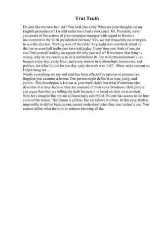 Trut Truth
Do you like my new hair cut? You look like a boy What are your thoughts on my
English presentation? I would rather have had a root canal. Mr. President, were
you aware of the actions of your campaign manager with regard to Russia s
involvement in the 2016 presidential election? Yes, we met frequently on strategies
to win the election. Nothing was off the table. Stop right now and think about all
the lies or even half truths you have told today. Every time you think of one, do
you find yourself making an excuse for why you said it? If we know that lying is
wrong, why do we continue to do it and believe its fine with rationalization? Lies
happen every day, every hour, and every minute in relationships, businesses, and
politics, but what if, just for one day, only the truth was told?... Show more content on
Helpwriting.net ...
Nearly everything we say and read has been affected by opinion or perspective.
Suppose you examine a lemon. One person might define it as sour, juicy, and
yellow. This description is known as your truth claim, but what if someone else
describes it as blue because they are unaware of their color blindness. Both people
can argue that they are telling the truth because it is based on their own opinion.
Now let s imagine that we are all knowingly colorblind. No one has access to the true
color of the lemon. The lemon is yellow, but we believe it s blue. In this case, truth is
impossible to define because one cannot understand what they can t actually see. You
cannot define what the truth is without knowing all the
 