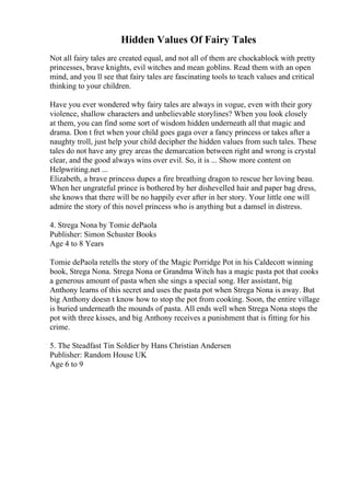 Hidden Values Of Fairy Tales
Not all fairy tales are created equal, and not all of them are chockablock with pretty
princesses, brave knights, evil witches and mean goblins. Read them with an open
mind, and you ll see that fairy tales are fascinating tools to teach values and critical
thinking to your children.
Have you ever wondered why fairy tales are always in vogue, even with their gory
violence, shallow characters and unbelievable storylines? When you look closely
at them, you can find some sort of wisdom hidden underneath all that magic and
drama. Don t fret when your child goes gaga over a fancy princess or takes after a
naughty troll, just help your child decipher the hidden values from such tales. These
tales do not have any grey areas the demarcation between right and wrong is crystal
clear, and the good always wins over evil. So, it is ... Show more content on
Helpwriting.net ...
Elizabeth, a brave princess dupes a fire breathing dragon to rescue her loving beau.
When her ungrateful prince is bothered by her dishevelled hair and paper bag dress,
she knows that there will be no happily ever after in her story. Your little one will
admire the story of this novel princess who is anything but a damsel in distress.
4. Strega Nona by Tomie dePaola
Publisher: Simon Schuster Books
Age 4 to 8 Years
Tomie dePaola retells the story of the Magic Porridge Pot in his Caldecott winning
book, Strega Nona. Strega Nona or Grandma Witch has a magic pasta pot that cooks
a generous amount of pasta when she sings a special song. Her assistant, big
Anthony learns of this secret and uses the pasta pot when Strega Nona is away. But
big Anthony doesn t know how to stop the pot from cooking. Soon, the entire village
is buried underneath the mounds of pasta. All ends well when Strega Nona stops the
pot with three kisses, and big Anthony receives a punishment that is fitting for his
crime.
5. The Steadfast Tin Soldier by Hans Christian Andersen
Publisher: Random House UK
Age 6 to 9
 