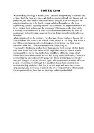 Basil The Great
While studying Theology in South Korea, I obtained an opportunity to translate one
of Saint Basil the Great s writings, Ad Adolescentes from Greek into Korean with two
professors, and write a thesis on his educational thoughts. Basil s writing was for
educating adolescents in the fourth century including his nephews, who were
experiencing conflicts regarding whether they could read the pagan literatures or not.
In his writing, Basil underscores the importance of the pagan works from which
Christians can attain benefits in order to clearly understand Godand the Bible. It
continuously led me to make a question: So what does it mean for modern Korean
churches?
After graduating from the seminary, I worked as a religion teacher at Bosung Girl s
Middle School. The school is a Christian school located in Hae Bang Chon which is
one of the poorest regions in Seoul, the capital city in Korea. Hae Bang means
liberation, and Chon ... Show more content on Helpwriting.net ...
Traditionally, this feeling resulted from three reasons. First, women felt han due to
their roles. Based on Confucianism which emphasizes the roles of men, when a
woman could not have a boy, her husband could have additional wives, which
formed the woman s resentment. Second, in a highly hierarchical society, han was a
common feeling among those with less power. Third, Korea experienced a lot of
wars and struggles between China and Japan, which was another reason for Korean
people s resentment. Even though they could not change their situation at all,
nevertheless they sublimated their han in various ways such as writing poems,
singing songs, and exorcising. It reminds of a lot of songs in Psalm, which reveals
that the poets suffered from their surroundings and then praised God
 