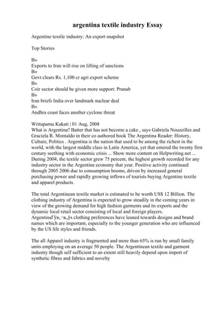 argentina textile industry Essay
Argentine textile industry: An export snapshot
Top Stories
В»
Exports to Iran will rise on lifting of sanctions
В»
Govt clears Rs. 1,100 cr agri export scheme
В»
Coir sector should be given more support: Pranab
В»
Iran briefs India over landmark nuclear deal
В»
Andhra coast faces another cyclone threat
Writuparna Kakati | 01 Aug, 2008
What is Argentina? Batter that has not become a cake , says Gabriela Nouzeilles and
Graciela R. Montaldo in their co authored book The Argentina Reader: History,
Culture, Politics . Argentina is the nation that used to be among the richest in the
world, with the largest middle class in Latin America, yet that entered the twenty first
century seething with economic crisis ... Show more content on Helpwriting.net ...
During 2004, the textile sector grew 75 percent, the highest growth recorded for any
industry sector in the Argentine economy that year. Positive activity continued
through 2005 2006 due to consumption booms, driven by increased general
purchasing power and rapidly growing inflows of tourists buying Argentine textile
and apparel products.
The total Argentinean textile market is estimated to be worth US$ 12 Billion. The
clothing industry of Argentina is expected to grow steadily in the coming years in
view of the growing demand for high fashion garments and its exports and the
dynamic local retail sector consisting of local and foreign players.
ArgentinaГўв‚¬в„ўs clothing preferences have leaned towards designs and brand
names which are important, especially to the younger generation who are influenced
by the US life styles and friends.
The all Apparel industry is fragmented and more than 65% is run by small family
units employing on an average 50 people. The Argentinean textile and garment
industry though self sufficient to an extent still heavily depend upon import of
synthetic fibres and fabrics and novelty
 
