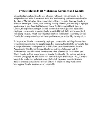 Protest Methods Of Mohandas Karamchand Gandhi
Mohandas Karamchand Gandhi was a human rights activist who fought for the
independence of India from British Rule. His revolutionary protest methods inspired
the likes of Martin Luther King Jr. and others. However, many despised Gandhi s
methods. One night, Gandhi, after shaming the city of Delhi, was heading to a prayer
meeting and it was there that Nathuram Godse fired three point blank shots at
Gandhi, killing him on the spot. Gandhi s assassination was justified because he
employed controversial protest methods, he defied British Rule, and he combined
conflicting religions which caused confusion in his community. Many may say that
Gandhi did many great things, but those positives are outweighed by the negatives.
To begin with, Gandhi continuously employed controversial and illegal methods to
protest the injustices that his people faced. For example, Gandhi led a satyagraha due
to the prohibition of salt exportation to India from countries other than Britain.
According to This Day in History, Gandhi set out from Sabarmati with 78
followers on a 241 mile march to the coastal town of Dandi on the Arabian Sea.
There, Gandhi and his supporters were to defy British policy by making salt from
seawater (paragraph 3). This action was literally illegal. Similarly in 1920, America
banned the production and distribution of alcohol. However, many individuals
decided to make and distribute alcohol or have it imported. They were called
bootleggers. Gandhi s actions were comparable
 