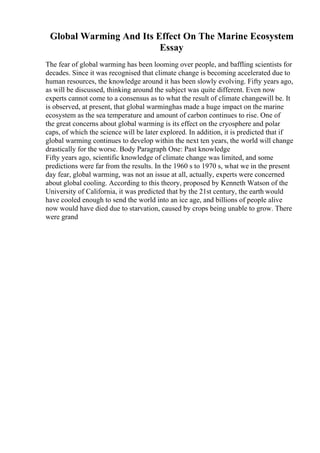 Global Warming And Its Effect On The Marine Ecosystem
Essay
The fear of global warming has been looming over people, and baffling scientists for
decades. Since it was recognised that climate change is becoming accelerated due to
human resources, the knowledge around it has been slowly evolving. Fifty years ago,
as will be discussed, thinking around the subject was quite different. Even now
experts cannot come to a consensus as to what the result of climate changewill be. It
is observed, at present, that global warminghas made a huge impact on the marine
ecosystem as the sea temperature and amount of carbon continues to rise. One of
the great concerns about global warming is its effect on the cryosphere and polar
caps, of which the science will be later explored. In addition, it is predicted that if
global warming continues to develop within the next ten years, the world will change
drastically for the worse. Body Paragraph One: Past knowledge
Fifty years ago, scientific knowledge of climate change was limited, and some
predictions were far from the results. In the 1960 s to 1970 s, what we in the present
day fear, global warming, was not an issue at all, actually, experts were concerned
about global cooling. According to this theory, proposed by Kenneth Watson of the
University of California, it was predicted that by the 21st century, the earth would
have cooled enough to send the world into an ice age, and billions of people alive
now would have died due to starvation, caused by crops being unable to grow. There
were grand
 