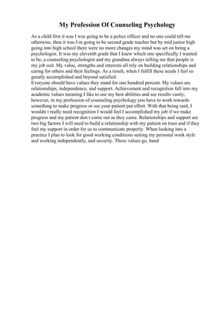 My Profession Of Counseling Psychology
As a child first it was I was going to be a police officer and no one could tell me
otherwise, then it was I m going to be second grade teacher but by mid junior high
going into high school there were no more changes my mind was set on being a
psychologist. It was my eleventh grade that I knew which one specifically I wanted
to be, a counseling psychologist and my grandma always telling me that people is
my job suit. My value, strengths and interests all rely on building relationships and
caring for others and their feelings. As a result, when I fulfill these needs I feel so
greatly accomplished and beyond satisfied.
Everyone should have values they stand for one hundred percent. My values are
relationships, independence, and support. Achievement and recognition fall into my
academic values meaning I like to use my best abilities and see results vastly,
however, in my profession of counseling psychology you have to work towards
something to make progress or see your patient put effort. With that being said, I
wouldn t really need recognition I would feel I accomplished my job if we make
progress and my patient don t come out as they came. Relationships and support are
two big factors I will need to build a relationship with my patient on trust and if they
feel my support in order for us to communicate properly. When looking into a
practice I plan to look for good working conditions suiting my personal work style
and working independently, and security. These values go, hand
 