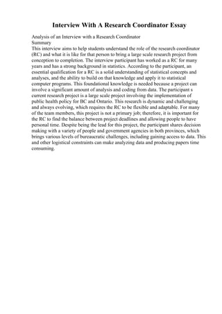 Interview With A Research Coordinator Essay
Analysis of an Interview with a Research Coordinator
Summary
This interview aims to help students understand the role of the research coordinator
(RC) and what it is like for that person to bring a large scale research project from
conception to completion. The interview participant has worked as a RC for many
years and has a strong background in statistics. According to the participant, an
essential qualification for a RC is a solid understanding of statistical concepts and
analyses, and the ability to build on that knowledge and apply it to statistical
computer programs. This foundational knowledge is needed because a project can
involve a significant amount of analysis and coding from data. The participant s
current research project is a large scale project involving the implementation of
public health policy for BC and Ontario. This research is dynamic and challenging
and always evolving, which requires the RC to be flexible and adaptable. For many
of the team members, this project is not a primary job; therefore, it is important for
the RC to find the balance between project deadlines and allowing people to have
personal time. Despite being the lead for this project, the participant shares decision
making with a variety of people and government agencies in both provinces, which
brings various levels of bureaucratic challenges, including gaining access to data. This
and other logistical constraints can make analyzing data and producing papers time
consuming.
 
