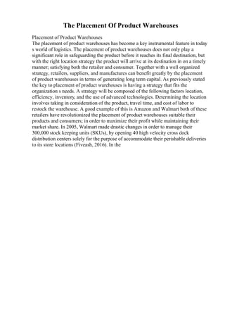 The Placement Of Product Warehouses
Placement of Product Warehouses
The placement of product warehouses has become a key instrumental feature in today
s world of logistics. The placement of product warehouses does not only play a
significant role in safeguarding the product before it reaches its final destination, but
with the right location strategy the product will arrive at its destination in on a timely
manner; satisfying both the retailer and consumer. Together with a well organized
strategy, retailers, suppliers, and manufactures can benefit greatly by the placement
of product warehouses in terms of generating long term capital. As previously stated
the key to placement of product warehouses is having a strategy that fits the
organization s needs. A strategy will be composed of the following factors location,
efficiency, inventory, and the use of advanced technologies. Determining the location
involves taking in consideration of the product, travel time, and cost of labor to
restock the warehouse. A good example of this is Amazon and Walmart both of these
retailers have revolutionized the placement of product warehouses suitable their
products and consumers; in order to maximize their profit while maintaining their
market share. In 2005, Walmart made drastic changes in order to manage their
300,000 stock keeping units (SKUs), by opening 40 high velocity cross dock
distribution centers solely for the purpose of accommodate their perishable deliveries
to its store locations (Fiveash, 2016). In the
 