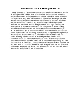 Persuasive Essay On Obesity In Schools
Obesity is defined as a disorder involving excessive body fat that increases the risk
of health problems: diabetes, high blood pressure, heart disease, etc. Obesity is a
nationwide epidemic, especially in today s younger generation. This is caused by
all the processed, fatty, fried junk food that is easily accessible everywhere. For
instance, schools are promoting unhealthy eating habits by providing unhealthy
lunches and allowing students to buy unhealthy junk food through vending
machines and fundraising method. The government must begin financing for
healthier food in schools to promote healthier eating habits as well as making
unhealthy foods less accessible and healthy foods more accessible. In today s
world, convenience is a necessity and as a result fast food joints are around every
corner. In addition to fast food being easily available, it is promoted everywhere on
media which is only encouraging our youth to eat more fast food, when they
should be eating healthier. Instead of promoting fast food, a much more
convenient option, the government and schools should be promoting healthier
foods and healthier eating habits, which can be achieved through making fast food
less accessible. In her article, Attacking the Obesity Epidemic by First Figuring Out
Its Cause, Jane E. Brody talks about how in the past, junk food was less accessible
compared to the present day, When I was growing up in the 1940s and 50s, I had to
walk or bike many blocks to buy an ice cream
 