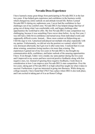 Nevada Deca Experience
I have learned a many great things from participating in Nevada DECA in the last
two years. It has helped gain experience and confidence in the business world,
which changed my entire outlook on and attitude toward life. Before I joined
Nevada DECA during my sophomore year, I never had the confidence to face
challenges out of my comfort zone. Nevada DECA has helped change that fear of
going out of doing what I am comfortable with, and began challenge other
opportunities the world had to offer. My first Nevada DECA state competition was
challenging, because it was something I have never done before. As my first year, I
was still lack a little bit in confidence and turned away from individual events and
supposedly difficult events. Instead,... Show more content on Helpwriting.net ...
I felt the urge to win. I practiced and played out multiple role plays repeatedly with
my partner. Unfortunately, we did not win the position we wanted, which I felt
very downcast afterwards, but I got over it after some time. I realized that it is not
about winning, sometimes losing teaches a lot more than winning. The
experiences I gained out of my two years in Nevada DECA, has brought my
communication skills, confidence, and better outlook of the amazing opportunities
I have. Even though, I didn t win a medal, my same partner during the two years
and I improved in my scores and have received positive feedbacks along with few
negative ones, too. Instead of ignoring these negative feedbacks, I took those in
consideration in how I can improve next Nevada DECA state competition. Over the
two years, taking part of Nevada DECA in high school has taught me what it takes to
succeed. Furthermore, it got me interested in going into Business. While doing my
college research, I have found that UNLV has a place where DECA also took place,
and I am excited in taking part of it as an Honor College
 