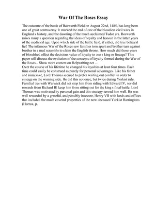 War Of The Roses Essay
The outcome of the battle of Bosworth Field on August 22nd, 1485, has long been
one of great controversy. It marked the end of one of the bloodiest civil wars in
England s history, and the dawning of the much acclaimed Tudor era. Bosworth
raises many a question regarding the ideas of loyalty and honour in the latter years
of the medieval age. Upon which side of the battle field, if either, did true betrayal
lie? The infamous War of the Roses saw families torn apart and brother turn against
brother in a mad scramble to claim the English throne. How much did those years
of bloodshed effect the decisions value of loyalty to one s king or lineage? This
paper will discuss the evolution of the concepts of loyalty formed during the War of
the Roses... Show more content on Helpwriting.net ...
Over the course of his lifetime he changed his loyalties at least four times. Each
time could easily be construed as purely for personal advantages. Like his father
and namesake, Lord Thomas seemed to prefer waiting out conflict in order to
emerge on the winning side. He did this not once, but twice during Yorkist rule.
Familial ties with Warwick did not stop him from siding with Edward IV, nor did
rewards from Richard III keep him from sitting out for the king s final battle. Lord
Thomas was motivated by personal gain and this strategy served him well. He was
well rewarded by a grateful, and possibly insecure, Henry VII with lands and offices
that included the much coveted properties of the now deceased Yorkist Harringtons
(Horrox, p.
 