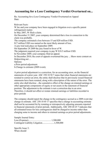 Accounting for a Loss Contingency Verdict Overturned on...
Re: Accounting for a Loss Contingency Verdict Overturned on Appeal
Date:
Relevant Facts:
W Inc and your company have been engaged in litigation over a specific patent
infringement matter.
In May 2007, W filed a claim.
On December 31 2007, your company determined that a loss in connection to the
claim was probable.
The company estimated a loss between 15 and $20 million USD.
$17 million USD was named as the most likely amount of loss.
A jury trial took place on September 2009.
On September 24 2009 the jury found in favor of W.
The judgment required your company to pay W $18.5 million USD.
In November 2009, your company filed an appeal.
In December 2010, the court of appeals overturned the jury ... Show more content on
Helpwriting.net ...
Options:
a.Prior period adjustment.
b.Change in estimate (2009 event).
A prior period adjustment is a correction, for an accounting error, on the financial
statements of a prior year. ASC 250 10 50 7 states that when financial statements are
restated to correct an error, the entity shall disclose that its previously issued financial
statements have been restated, along with a description of the nature of the error. The
entity also shall disclose ...the cumulative effect of the change on retained earnings or
other appropriate components of equity or net assets in the statement of financial
position. The adjustment to the estimate is not a correction due to an error.
Therefore, it should not affect or restate retained earnings or liabilities recorded in
prior periods
The company should report the change in the contingency accrual as a 2009 event due
change in estimate. ASC 250 10 45 17 specifies that a change in accounting estimate
shall not be accounted for by restating or retrospectively adjusting amounts reported
in financial statements of prior periods. Additionally, ASC 450 20 25 7 indicates that
all estimated losses for loss contingencies shall be charged to income rather than
charging some to income and others to retained earnings as prior period adjustments .
Sample Journal Entry:
Loss (Expense)........................................ 1,500,000
Contingent Liability Litigation.....................1,500,000
Specific Issue 3:
When should
 