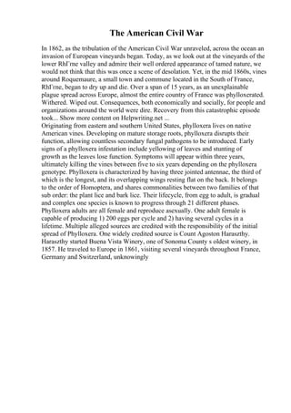 The American Civil War
In 1862, as the tribulation of the American Civil War unraveled, across the ocean an
invasion of European vineyards began. Today, as we look out at the vineyards of the
lower RhГґne valley and admire their well ordered appearance of tamed nature, we
would not think that this was once a scene of desolation. Yet, in the mid 1860s, vines
around Roquemaure, a small town and commune located in the South of France,
RhГґne, began to dry up and die. Over a span of 15 years, as an unexplainable
plague spread across Europe, almost the entire country of France was phylloxerated.
Withered. Wiped out. Consequences, both economically and socially, for people and
organizations around the world were dire. Recovery from this catastrophic episode
took... Show more content on Helpwriting.net ...
Originating from eastern and southern United States, phylloxera lives on native
American vines. Developing on mature storage roots, phylloxera disrupts their
function, allowing countless secondary fungal pathogens to be introduced. Early
signs of a phylloxera infestation include yellowing of leaves and stunting of
growth as the leaves lose function. Symptoms will appear within three years,
ultimately killing the vines between five to six years depending on the phylloxera
genotype. Phylloxera is characterized by having three jointed antennae, the third of
which is the longest, and its overlapping wings resting flat on the back. It belongs
to the order of Homoptera, and shares commonalities between two families of that
sub order: the plant lice and bark lice. Their lifecycle, from egg to adult, is gradual
and complex one species is known to progress through 21 different phases.
Phylloxera adults are all female and reproduce asexually. One adult female is
capable of producing 1) 200 eggs per cycle and 2) having several cycles in a
lifetime. Multiple alleged sources are credited with the responsibility of the initial
spread of Phylloxera. One widely credited source is Count Agoston Haraszthy.
Haraszthy started Buena Vista Winery, one of Sonoma County s oldest winery, in
1857. He traveled to Europe in 1861, visiting several vineyards throughout France,
Germany and Switzerland, unknowingly
 