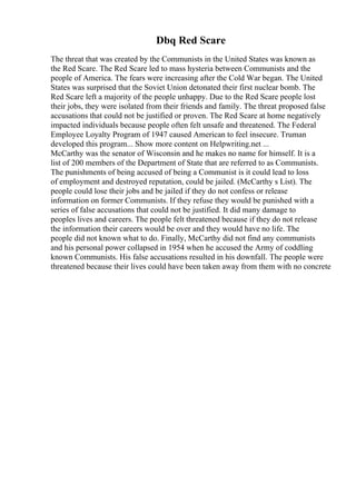 Dbq Red Scare
The threat that was created by the Communists in the United States was known as
the Red Scare. The Red Scare led to mass hysteria between Communists and the
people of America. The fears were increasing after the Cold War began. The United
States was surprised that the Soviet Union detonated their first nuclear bomb. The
Red Scare left a majority of the people unhappy. Due to the Red Scare people lost
their jobs, they were isolated from their friends and family. The threat proposed false
accusations that could not be justified or proven. The Red Scare at home negatively
impacted individuals because people often felt unsafe and threatened. The Federal
Employee Loyalty Program of 1947 caused American to feel insecure. Truman
developed this program... Show more content on Helpwriting.net ...
McCarthy was the senator of Wisconsin and he makes no name for himself. It is a
list of 200 members of the Department of State that are referred to as Communists.
The punishments of being accused of being a Communist is it could lead to loss
of employment and destroyed reputation, could be jailed. (McCarthy s List). The
people could lose their jobs and be jailed if they do not confess or release
information on former Communists. If they refuse they would be punished with a
series of false accusations that could not be justified. It did many damage to
peoples lives and careers. The people felt threatened because if they do not release
the information their careers would be over and they would have no life. The
people did not known what to do. Finally, McCarthy did not find any communists
and his personal power collapsed in 1954 when he accused the Army of coddling
known Communists. His false accusations resulted in his downfall. The people were
threatened because their lives could have been taken away from them with no concrete
 