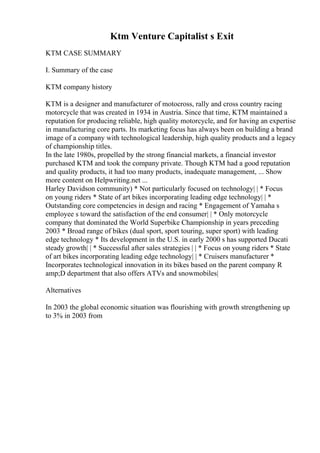 Ktm Venture Capitalist s Exit
KTM CASE SUMMARY
I. Summary of the case
KTM company history
KTM is a designer and manufacturer of motocross, rally and cross country racing
motorcycle that was created in 1934 in Austria. Since that time, KTM maintained a
reputation for producing reliable, high quality motorcycle, and for having an expertise
in manufacturing core parts. Its marketing focus has always been on building a brand
image of a company with technological leadership, high quality products and a legacy
of championship titles.
In the late 1980s, propelled by the strong financial markets, a financial investor
purchased KTM and took the company private. Though KTM had a good reputation
and quality products, it had too many products, inadequate management, ... Show
more content on Helpwriting.net ...
Harley Davidson community) * Not particularly focused on technology| | * Focus
on young riders * State of art bikes incorporating leading edge technology| | *
Outstanding core competencies in design and racing * Engagement of Yamaha s
employee s toward the satisfaction of the end consumer| | * Only motorcycle
company that dominated the World Superbike Championship in years preceding
2003 * Broad range of bikes (dual sport, sport touring, super sport) with leading
edge technology * Its development in the U.S. in early 2000 s has supported Ducati
steady growth| | * Successful after sales strategies | | * Focus on young riders * State
of art bikes incorporating leading edge technology| | * Cruisers manufacturer *
Incorporates technological innovation in its bikes based on the parent company R
amp;D department that also offers ATVs and snowmobiles|
Alternatives
In 2003 the global economic situation was flourishing with growth strengthening up
to 3% in 2003 from
 