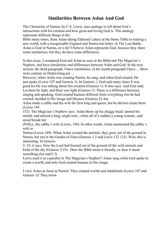Similarities Between Aslan And God
The Chronicles of Narnia, by C.S. Lewis, uses analogy to tell about God`s
interactions with his creation and how great and loving God is. This analogy
represents different things in the
Bible many times, from Aslan taking Edmund`s place at the Stone Table to making a
new world, with a recognizable England and Narnia but better, in The Last Battle.
Aslan is God in Narnia, or is he? I believe Aslan represents God, because they share
some similarities, but they do have some differences.
In this essay, I compared God and Aslan as seen in the Bibleand The Magician`s
Nephew, and have similarities and differences between Aslan and God. In the next
section, the third paragraph, I have similarities, in the fourth paragraph I have ... Show
more content on Helpwriting.net ...
However, when Aslan was creating Narnia, he sang, and when God created, He
just spoke (Lewis 107 and Genesis 1). In Genesis 1, God said many times It was
good for He was talking about His creation (Genesis 1). It also says: And God said,
Let there be light, and there was light (Genesis 1). There is a difference between
singing and speaking. God created humans different from everything else he had
created, molded in His image and likeness (Genesis 2), but
Aslan made a cabby and his wife the first king and queen, but he did not create them
(Lewis 149
152). The Magician`s Nephew says: Aslan threw up his shaggy head, opened his
mouth, and uttered a long, single note...when all of a sudden a young woman...and
stood beside her
(Polly)...the cabby`s wife (Lewis, 149). In other words, Aslan summoned the cabby`s
wife to
Narnia (Lewis 149). When Aslan created the animals, they grew out of the ground in
Narnia, but not in the Garden of Eden (Genesis 1 2 and Lewis 122 123). Wait, this is
interesting. In Genesis
2: 19, it says, Now the Lord had formed out of the ground all the wild animals and
birds of the sky (Genesis 2:19) . Does the Bible mean it literally, or does it mean
something else and C.S.
Lewis used it as a parallel in The Magician s Nephew? Aslan sang while God spoke to
create a world, and only God created humans in His image.
.
I view Aslan as Jesus in Narnia! They created worlds and inhabitants (Lewis 107 and
Genesis 1)! They know
 