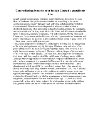 Contradicting Symbolism in Joseph Conrad s quot;Heart
of...
Joseph Conrad utilizes several important literary techniques throughout his story
Heart of Darkness. One predominant method of his storytelling is the use of
contrasting sensory imagery between black and white and altering the symbolism
the colors entail. This theme is clearly prevalent when we read of Marlow s
childhood dreams and when comparing and contrasting the Africans, the Europeans,
and the corruption of the ivory trade. Generally, Africa and Africans are described in
terms of blackness, symbolic of darkness, evil, and corruption. On the other hand,
Europe and Europeans are defined in terms of white, representative of innocence and
purity. These images are essential in proving the dominant theme of good versus evil
... Show more content on Helpwriting.net ...
The Africans are portrayed as shadowy, shady figures blending into the background
of the night, distinguishable only by their eyes. This is an early indication of the
purity of the souls of the black slaves; although their bodies seem invisible in the
night, their white remains undisguised. Marlow s earliest glimpse of the corruption
of the ivory trade is when he sees . ..six black men...black rags were wound round
their loins...with that complete, deathlike indifference of unhappy savages (81).
Although Marlow appears to have some sense of compassion for the slaves, he still
refers to them as savages. It is apparent that Marlow at first views the Africans as
mere creatures, but he soon became compassionate as he observes their . ..pain,
abandonment, and despair (83). He immediately notices that . ..they were dying
slowly it was very clear. They were not enemies...not criminals (83). This is an early
turning point as Marlow begins to realize Africans are not the savages as they are
typically stereotyped. Marlow s first mention of European contact with the Africans
explains how Captain Fresleven, Marlow s predecessor with the ivory company, was
the gentlest, quietest creature that ever walked on two legs (72), beat an African
unmercifully with a stick. In this instance, the white captain appears to be mild and
kind, yet the actions of Captain Fresleven are not consistent with the traditional
 