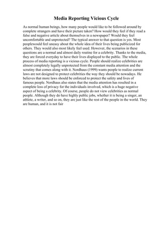 Media Reporting Vicious Cycle
As normal human beings, how many people would like to be followed around by
complete strangers and have their picture taken? How would they feel if they read a
false and negative article about themselves in a newspaper? Would they feel
uncomfortable and unprotected? The typical answer to that question is yes. Most
peoplewould feel uneasy about the whole idea of their lives being publicized for
others. They would also most likely feel used. However, the scenarios in these
questions are a normal and almost daily routine for a celebrity. Thanks to the media,
they are forced everyday to have their lives displayed to the public. The whole
process of media reporting is a vicious cycle. People should realize celebrities are
almost completely legally unprotected from the constant media attention and the
scrutiny that comes along with it. Nordhaus (1999) wants people to realize current
laws are not designed to protect celebrities the way they should be nowadays. He
believes that more laws should be enforced to protect the safety and lives of
famous people. Nordhaus also states that the media attention has resulted in a
complete loss of privacy for the individuals involved, which is a huge negative
aspect of being a celebrity. Of course, people do not view celebrities as normal
people. Although they do have highly public jobs, whether it is being a singer, an
athlete, a writer, and so on, they are just like the rest of the people in the world. They
are human, and it is not fair
 