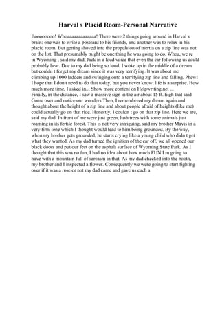 Harval s Placid Room-Personal Narrative
Boooooooo! Whoaaaaaaaaaaaaa! There were 2 things going around in Harval s
brain: one was to write a postcard to his friends, and another was to relax in his
placid room. But getting shoved into the propulsion of inertia on a zip line was not
on the list. That presumably might be one thing he was going to do. Whoa, we re
in Wyoming , said my dad, Jack in a loud voice that even the car following us could
probably hear. Due to my dad being so loud, I woke up in the middle of a dream
but couldn t forget my dream since it was very terrifying. It was about me
climbing up 1000 ladders and swinging onto a terrifying zip line and falling. Phew!
I hope that I don t need to do that today, but you never know, life is a surprise. How
much more time, I asked in... Show more content on Helpwriting.net ...
Finally, in the distance, I saw a massive sign in the air about 15 ft. high that said
Come over and notice our wonders Then, I remembered my dream again and
thought about the height of a zip line and about people afraid of heights (like me)
could actually go on that ride. Honestly, I couldn t go on that zip line. Here we are,
said my dad. In front of me were just green, lush trees with some animals just
roaming in its fertile forest. This is not very intriguing, said my brother Mayis in a
very firm tone which I thought would lead to him being grounded. By the way,
when my brother gets grounded, he starts crying like a young child who didn t get
what they wanted. As my dad turned the ignition of the car off, we all opened our
black doors and put our feet on the asphalt surface of Wyoming State Park. As I
thought that this was no fun, I had no idea about how much FUN I m going to
have with a mountain full of sarcasm in that. As my dad checked into the booth,
my brother and I inspected a flower. Consequently we were going to start fighting
over if it was a rose or not my dad came and gave us each a
 