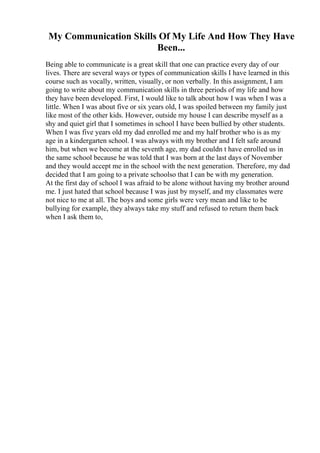 My Communication Skills Of My Life And How They Have
Been...
Being able to communicate is a great skill that one can practice every day of our
lives. There are several ways or types of communication skills I have learned in this
course such as vocally, written, visually, or non verbally. In this assignment, I am
going to write about my communication skills in three periods of my life and how
they have been developed. First, I would like to talk about how I was when I was a
little. When I was about five or six years old, I was spoiled between my family just
like most of the other kids. However, outside my house I can describe myself as a
shy and quiet girl that I sometimes in school I have been bullied by other students.
When I was five years old my dad enrolled me and my half brother who is as my
age in a kindergarten school. I was always with my brother and I felt safe around
him, but when we become at the seventh age, my dad couldn t have enrolled us in
the same school because he was told that I was born at the last days of November
and they would accept me in the school with the next generation. Therefore, my dad
decided that I am going to a private schoolso that I can be with my generation.
At the first day of school I was afraid to be alone without having my brother around
me. I just hated that school because I was just by myself, and my classmates were
not nice to me at all. The boys and some girls were very mean and like to be
bullying for example, they always take my stuff and refused to return them back
when I ask them to,
 