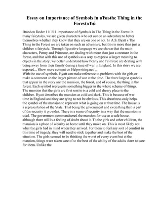 Essay on Importance of Symbols in вЂњthe Thing in the
ForestвЂќ
Brandon Doder 11/1/11 Importance of Symbols in The Thing in the Forest In
many fairytales, we are given characters who set out on an adventure to better
themselves whether they know that they are on one or not. In A.S. Byatt s The
Thing in the Forest we are taken on such an adventure, but this is more than just a
children s fairytale. Through figurative language we are shown that the main
characters, Penny and Primrose, are dealing with more than just a creature in the
forest, and that with this use of symbols as a way to express a larger meaning to
objects in the story, we better understand how Penny and Primrose are dealing with
being away from their family during a time of war in England. In this story we are
exposed... Show more content on Helpwriting.net ...
With the use of symbols, Byatt can make reference to problems with the girls or
make a comment on the larger picture of war at the time. The three largest symbols
that appear in the story are the mansion, the forest, and of course, the thing in the
forest. Each symbol represents something bigger in the whole scheme of things.
The mansion that the girls are first sent to is a cold and dreary place to the
children. Byatt describes the mansion as cold and dark. This is because of war
time in England and they are tying to not be obvious. This dreariness only helps
the symbol of the mansion to represent what is going on at that time. The house is
a representation of the State. That being the government and everything that is part
of the security it provides. There is a sense of security in a way that the mansion is
used. The government commandeered the mansion for use as a safe house,
although there still is a feeling of doubt about it. To the girls and other children, the
mansion is a place of security or home until they move on. This is most likely not
what the girls had in mind when they arrived. For them to feel any sort of comfort in
this time of tragedy, they will need to stick together and make the best of the
situation. The girls seemed to be thinking the worst of every event but at the
mansion, things were taken care of to the best of the ability of the adults there to care
for them. Unlike the
 