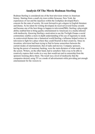 Analysis Of The Movie Rodman Sterling
Rodman Sterling is considered one of the best television writers in American
history. Starting from a small city town within Syracuse, New York, the
experiences of war and the injustices within the workplace developed Rod s
concern for the state of society. He went forward to get a degree in English literature
and drama. As his talent for writing developed, he received several Emmy awards
and became one of the best things to happen to television(PBS). Sterling s playwright
ability enabled him to bring quality entertainment to Americans in a media infected
with mediocrity. Knowing Sterling s motivation to use the Twilight Zoneas a social
commentary enables a more in depth understanding of his use of ingenuity to sneak
in controversial themes into a fantastical world.Sterling s influence helped writers in
television to fight for a place where they could flourish in their creativity. Since its
invention, television had been trying to find its home somewhere between the
current modes of entertainment, that of radio and movies. Company sponsors,
having the power of monetary backing, were the main dictators of what made it to
the screen. Writers, on the other hand, had to somehow find a way to be able to
creatively express their works in a way that would not end in censorship from the
sponsors looming above them. The result was a level of mediocrity that the
companies desired, using TV as a mode of advertisement while providing just enough
entertainment for the viewers to
 
