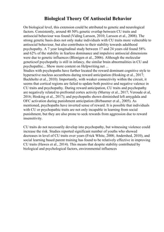 Biological Theory Of Antisocial Behavior
On biological level, this extension could be attributed to genetic and neurological
factors. Consistently, around 40 50% genetic overlap between CU traits and
antisocial behaviour was found (Viding Larsson, 2010; Larsson et al., 2008). The
strong genetic basis does not only make individuals with CU traits more vulnerable to
antisocial behaviour, but also contributes to their stability towards adulthood
psychopathy. A 7 year longitudinal study between 17 and 24 years old found 58%
and 62% of the stability in fearless dominance and impulsive antisocial dimensions
were due to genetic influences (Blonigen et al., 2006). Although the molecular
geneticsof psychopathy is still in infancy, the similar brain abnormalities in CU and
psychopathic... Show more content on Helpwriting.net ...
Studies with psychopaths have further located the reward dominant cognitive style to
hyperactive nucleus accumbens during reward anticipation (Hosking et al., 2017;
Buckholtz et al., 2010). Importantly, with weaker connectivity within the circuit, it
seems that cortical regions are failed to update both positive and negative valence in
CU traits and psychopathy. During reward anticipation, CU traits and psychopathy
are negatively related to prefrontal cortex activity (Murray et al., 2017; Veroude et al,
2016; Hosking et al., 2017); and psychopaths shown diminished left amygdala and
OFC activation during punishment anticipation (Birbaumer et al., 2005). As
mentioned, psychopaths have inverted sense of reward. It is possible that individuals
with CU or psychopathic traits are not only incapable in learning from social
punishment, but they are also prone to seek rewards from aggression due to reward
insensitivity.
CU traits do not necessarily develop into psychopathy, but witnessing violence could
increase the risk. Studies reported significant number of youths who showed
decreases in level of CU traits over years (Frick White, 2008; Andershed, 2010), and
social learning based parent training has found to be relatively effective in improving
CU traits (Hawes et al., 2014). This means that despite stability contributed by
biological and psychological factors, environmental influences
 