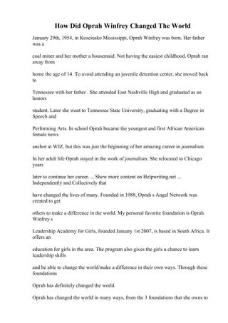 How Did Oprah Winfrey Changed The World
January 29th, 1954, in Kosciusko Mississippi, Oprah Winfrey was born. Her father
was a
coal miner and her mother a housemaid. Not having the easiest childhood, Oprah ran
away from
home the age of 14. To avoid attending an juvenile detention center, she moved back
to
Tennessee with her father . She attended East Nashville High and graduated as an
honors
student. Later she went to Tennessee State University, graduating with a Degree in
Speech and
Performing Arts. In school Oprah became the youngest and first African American
female news
anchor at WJZ, but this was just the beginning of her amazing career in journalism.
In her adult life Oprah stayed in the work of journalism. She relocated to Chicago
years
later to continue her career. ... Show more content on Helpwriting.net ...
Independently and Collectively that
have changed the lives of many. Founded in 1988, Oprah s Angel Network was
created to get
others to make a difference in the world. My personal favorite foundation is Oprah
Winfrey s
Leadership Academy for Girls, founded January 1st 2007, is based in South Africa. It
offers an
education for girls in the area. The program also gives the girls a chance to learn
leadership skills
and be able to change the world/make a difference in their own ways. Through these
foundations
Oprah has definitely changed the world.
Oprah has changed the world in many ways, from the 3 foundations that she owns to
 